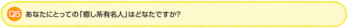 Q5.あなたにとっての「癒し系有名人」はどなたですか?