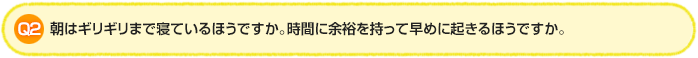 Q2.朝はギリギリまで寝ているほうですか。時間に余裕を持って早めに起きるほうですか。