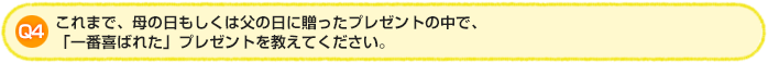 Q4. これまで、母の日もしくは父の日に贈ったプレゼントの中で、「一番喜ばれた」プレゼントを教えてください。