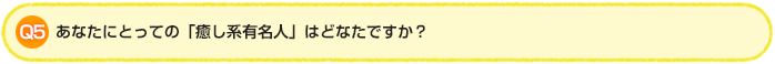 Q5.あなたにとっての「癒し系有名人」はどなたですか?