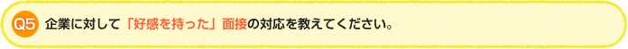 Q5.企業に対して「好感を持った」面接の対応を教えてください。