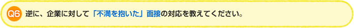 Q6.逆に、企業に対して「不満を抱いた」面接の対応を教えてください。