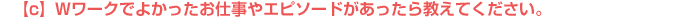 【c】Wワークでよかったお仕事やエピソードがあったら教えてください。