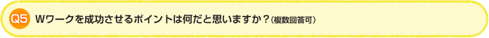 Q5.Wワークを成功させるポイントは何だと思いますか？（複数回答可）