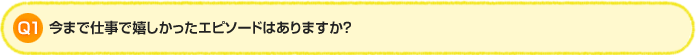 Q1. 今まで仕事で嬉しかったエピソードはありますか?
