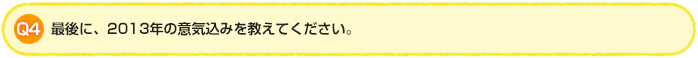 Q4.最後に、2013年の意気込みを教えてください。