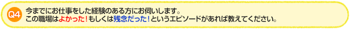 Q4.今までにお仕事をした経験のある方にお伺いします。この職場はよかった!もしくは残念だった!というエピソードがあれば教えてください。