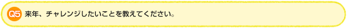 Q5 来年、チャレンジしたいことを教えてください。