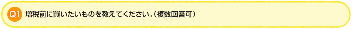 Q1.増税前に買いたいものを教えてください。（複数回答可）