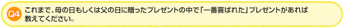 Q4.これまで、母の日もしくは父の日に贈ったプレゼントの中で「一番喜ばれた」プレゼントがあれば教えてください。